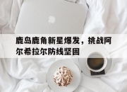 华体会官网-关于鹿岛鹿角新星爆发，挑战阿尔希拉尔防线坚固的信息