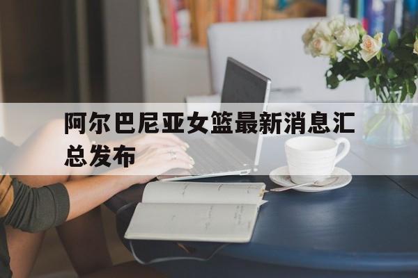 阿尔巴尼亚女篮最新消息汇总发布的简单介绍