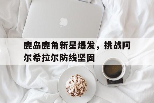 关于鹿岛鹿角新星爆发，挑战阿尔希拉尔防线坚固的信息