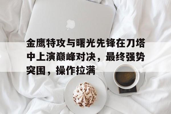 金鹰特攻与曙光先锋在刀塔中上演巅峰对决，最终强势突围，操作拉满